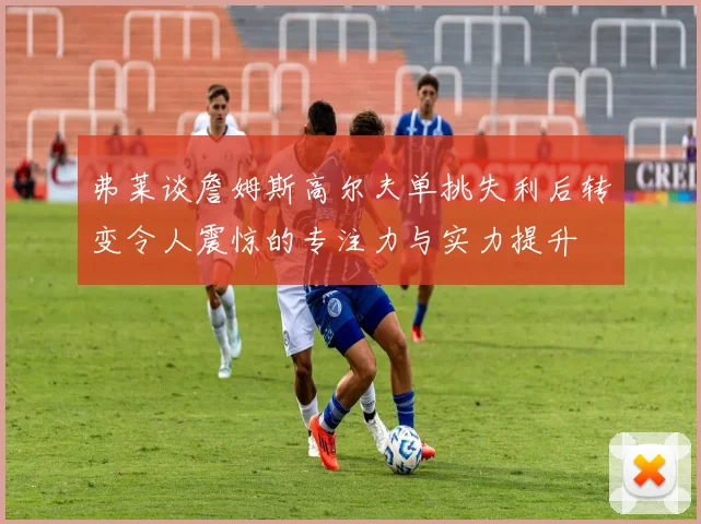 弗莱谈詹姆斯高尔夫单挑失利后转变令人震惊的专注力与实力提升