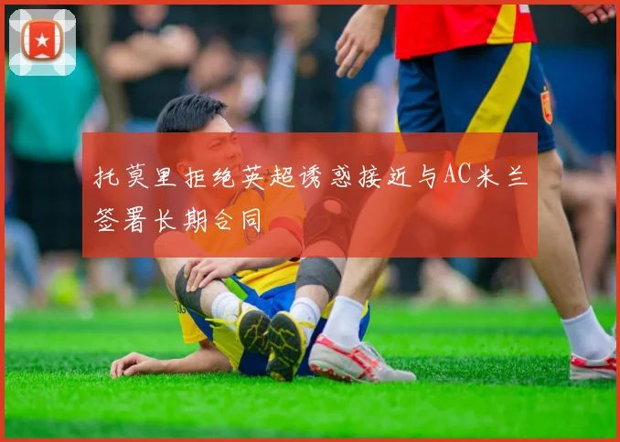 托莫里拒绝英超诱惑接近与AC米兰签署长期合同