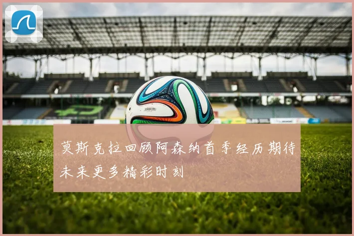 莫斯克拉回顾阿森纳首季经历期待未来更多精彩时刻
