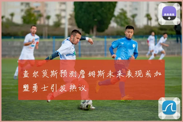 查尔莫斯预测詹姆斯未来表现或加盟勇士引发热议