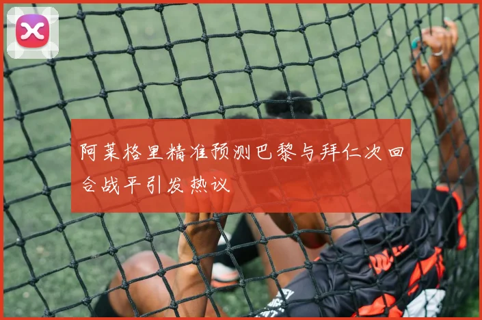 阿莱格里精准预测巴黎与拜仁次回合战平引发热议