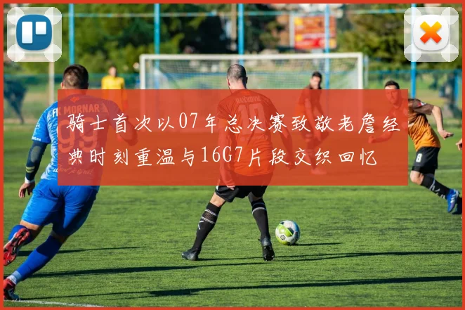 骑士首次以07年总决赛致敬老詹经典时刻重温与16G7片段交织回忆