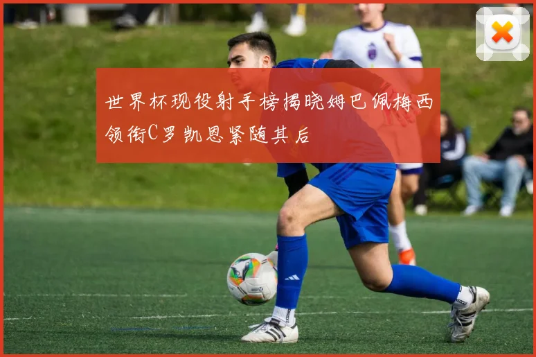 世界杯现役射手榜揭晓姆巴佩梅西领衔C罗凯恩紧随其后