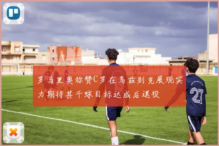 罗马里奥称赞C罗在乌兹别克展现实力期待其千球目标达成后退役