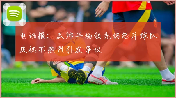 电讯报：瓜帅半场领先仍怒斥球队庆祝不热烈引发争议