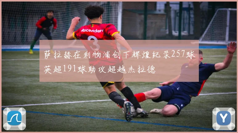 萨拉赫在利物浦创下辉煌纪录257球英超191球助攻超越杰拉德