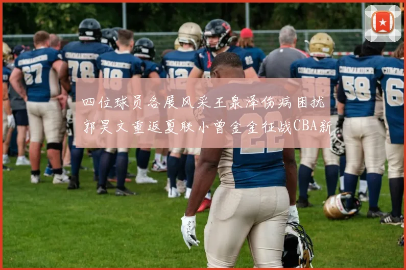 四位球员各展风采王泉泽伤病困扰郭昊文重返夏联小曾金金征战CBA新赛季