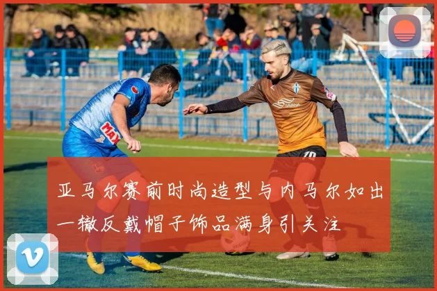 亚马尔赛前时尚造型与内马尔如出一辙反戴帽子饰品满身引关注