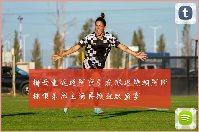 梅西重返迈阿密引发球迷热潮阿斯称俱乐部主场再掀狂欢盛宴