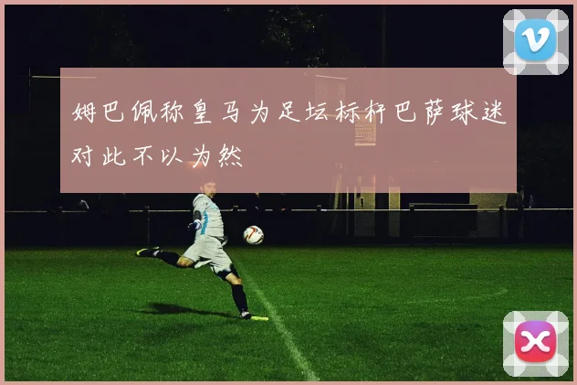 姆巴佩称皇马为足坛标杆巴萨球迷对此不以为然