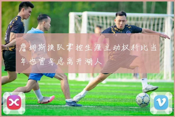 詹姆斯换队掌控生涯主动权科比当年也曾考虑离开湖人