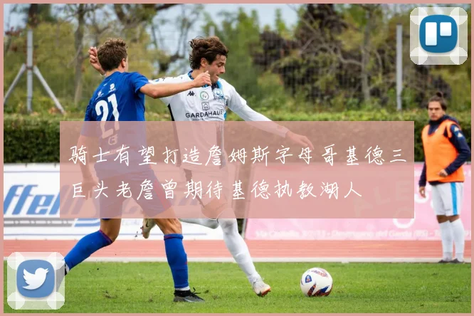 骑士有望打造詹姆斯字母哥基德三巨头老詹曾期待基德执教湖人