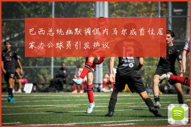 巴西总统幽默调侃内马尔成首位居家办公球员引发热议