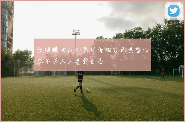 张镇麟回应外界评价坦言已调整心态不求人人喜爱自己